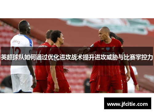 英超球队如何通过优化进攻战术提升进攻威胁与比赛掌控力