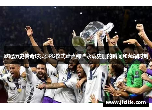 欧冠历史传奇球员退役仪式盘点那些永载史册的瞬间和荣耀时刻